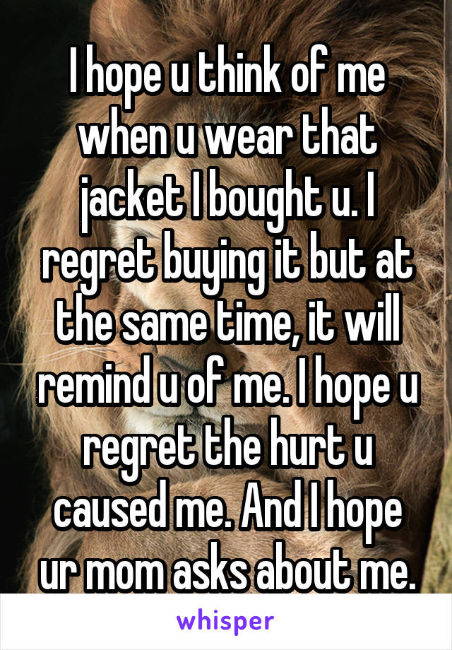 I hope u think of me when u wear that jacket I bought u. I regret buying it but at the same time, it will remind u of me. I hope u regret the hurt u caused me. And I hope ur mom asks about me.