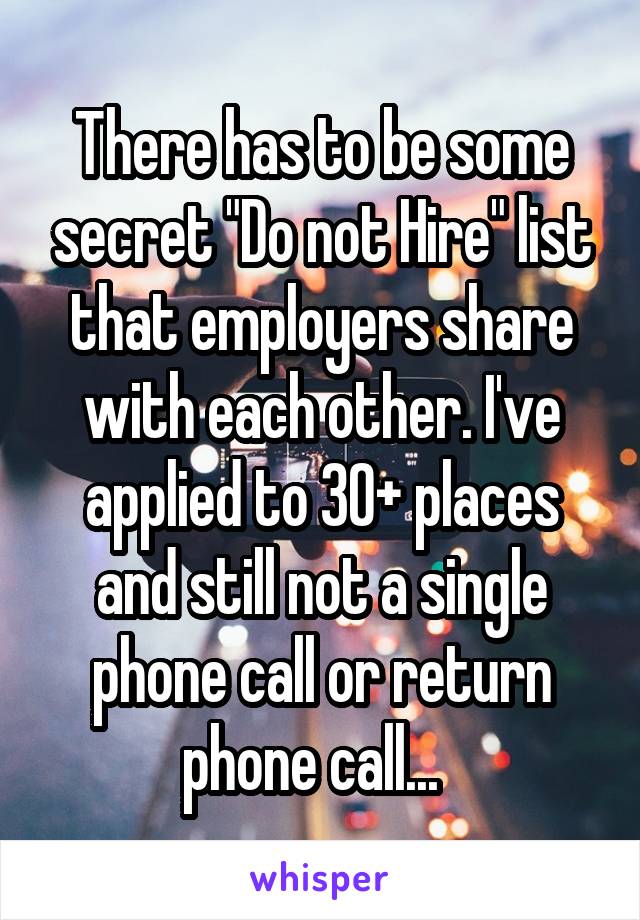 There has to be some secret "Do not Hire" list that employers share with each other. I've applied to 30+ places and still not a single phone call or return phone call...  