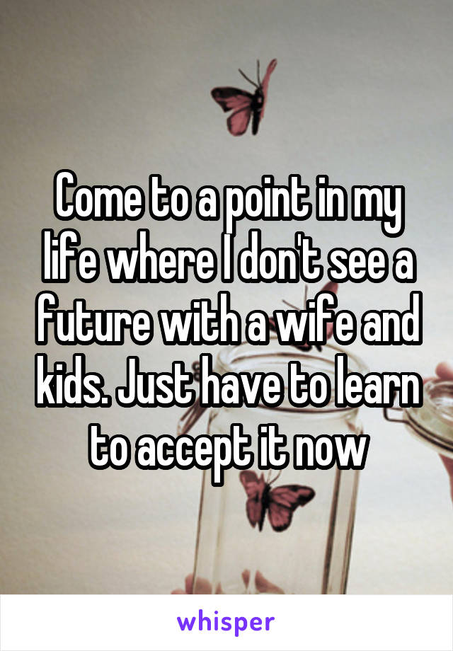 Come to a point in my life where I don't see a future with a wife and kids. Just have to learn to accept it now