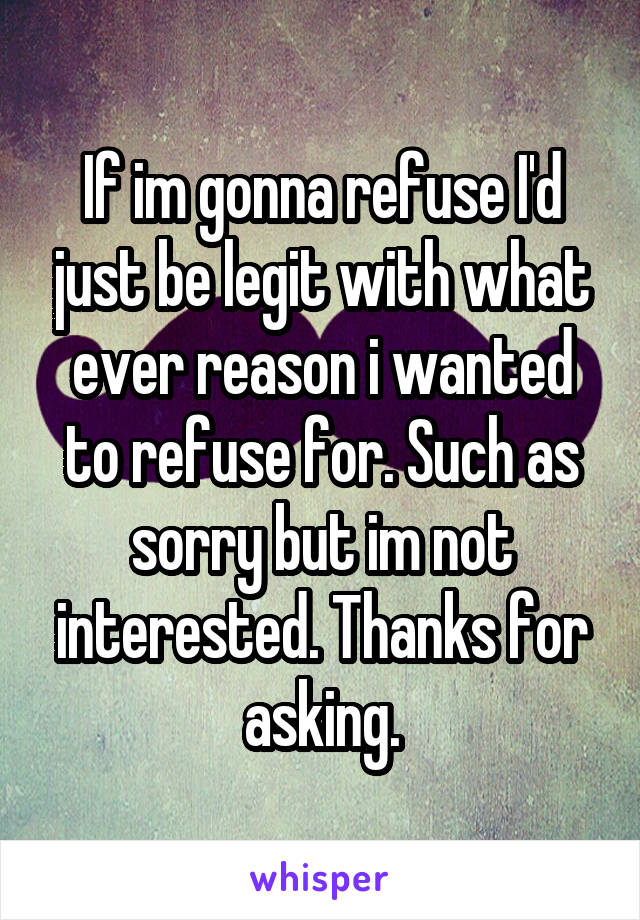 If im gonna refuse I'd just be legit with what ever reason i wanted to refuse for. Such as sorry but im not interested. Thanks for asking.