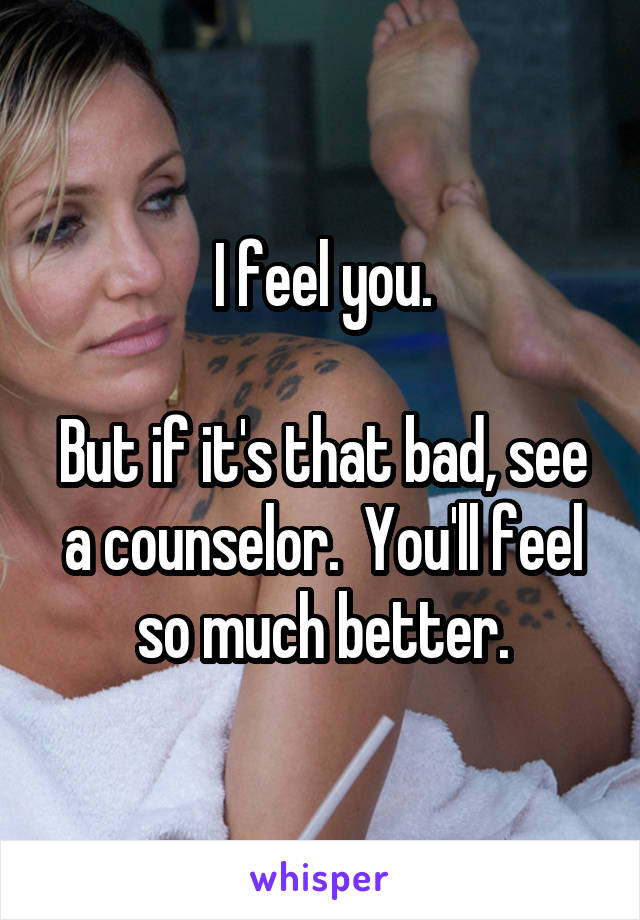 I feel you.

But if it's that bad, see a counselor.  You'll feel so much better.