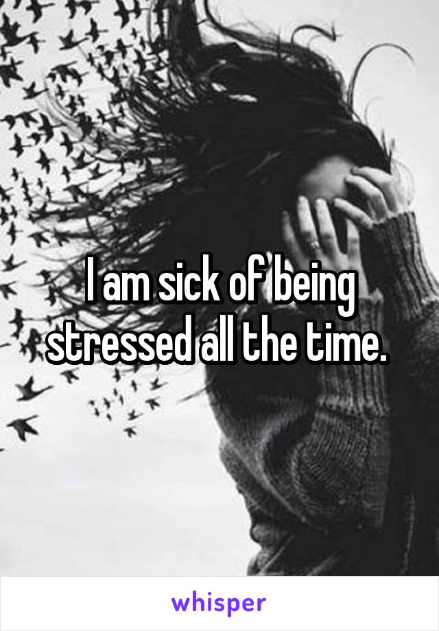 I am sick of being stressed all the time. 