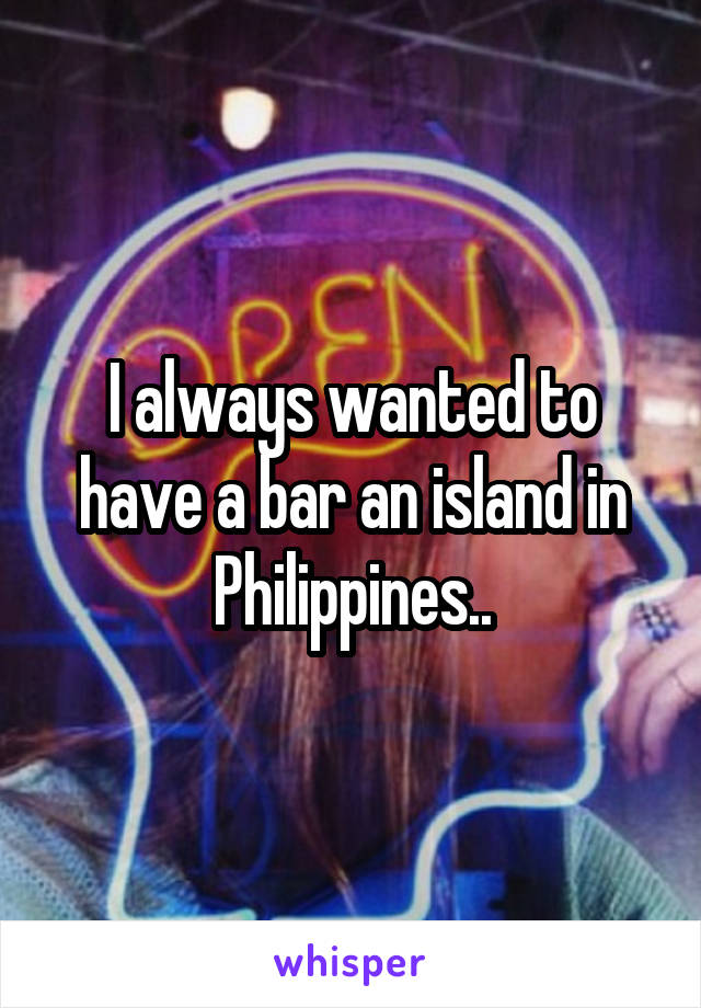 I always wanted to have a bar an island in Philippines..