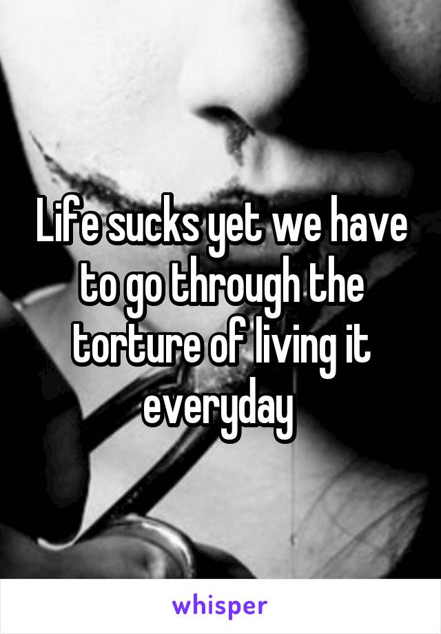 Life sucks yet we have to go through the torture of living it everyday 