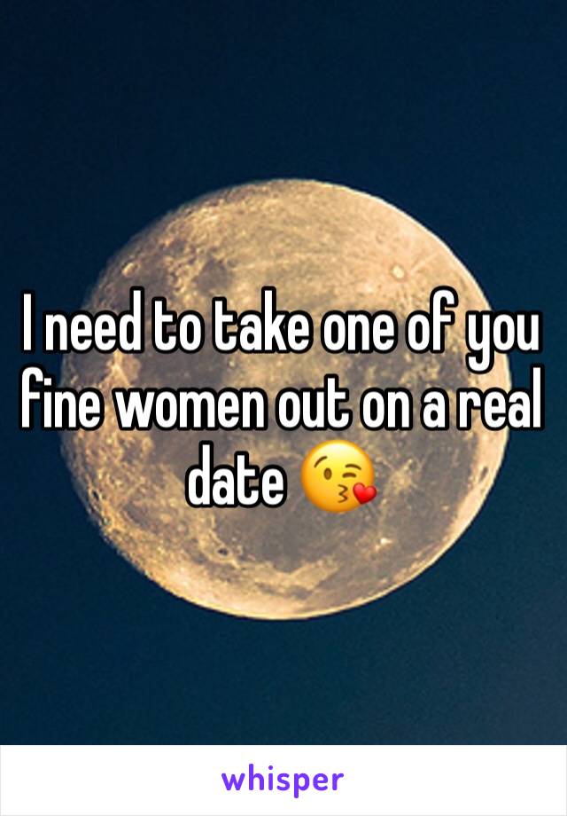 I need to take one of you fine women out on a real date 😘