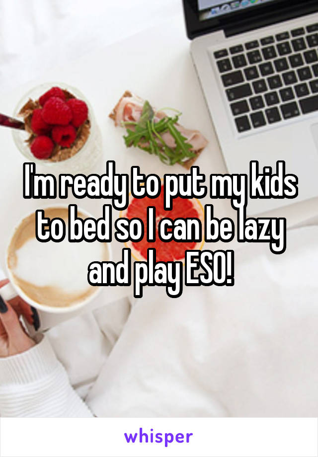 I'm ready to put my kids to bed so I can be lazy and play ESO!