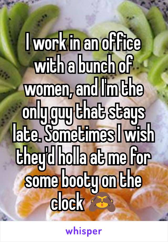 I work in an office with a bunch of women, and I'm the only guy that stays late. Sometimes I wish they'd holla at me for some booty on the clock 🙈