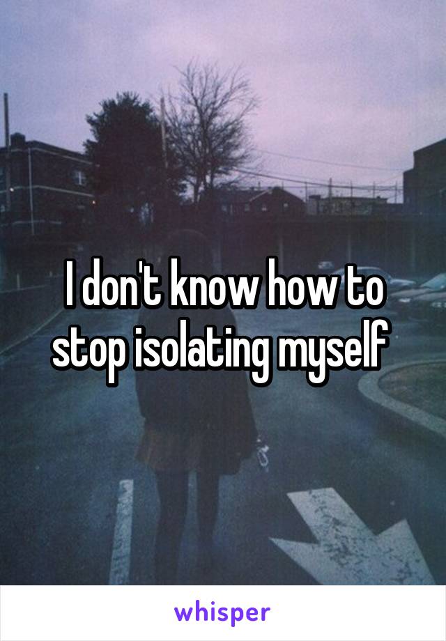 I don't know how to stop isolating myself 