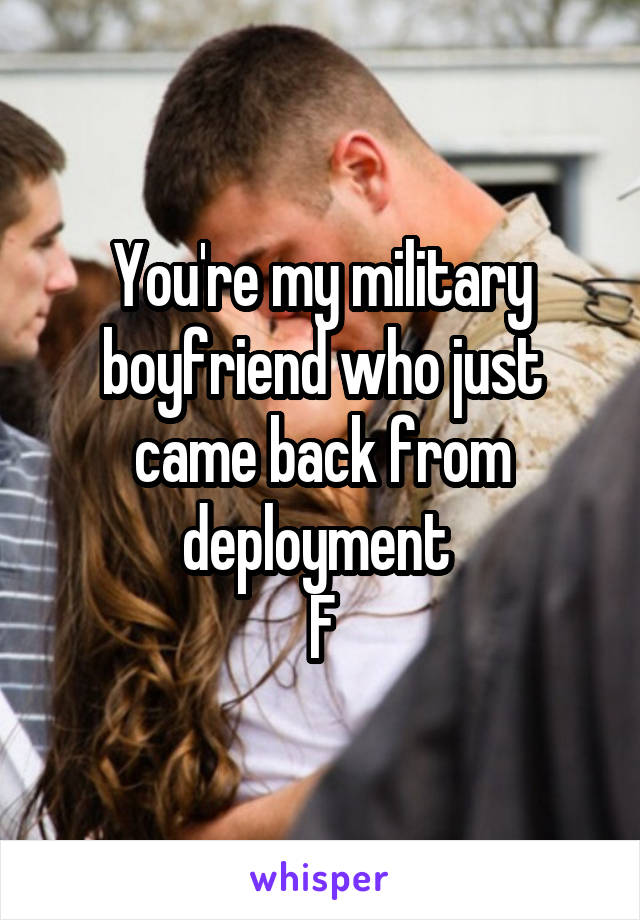 You're my military boyfriend who just came back from deployment 
F