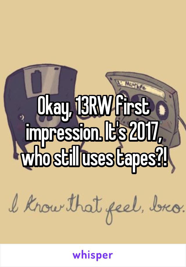 Okay, 13RW first impression. It's 2017, who still uses tapes?!