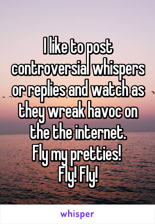 I like to post controversial whispers or replies and watch as they wreak havoc on the the internet.
Fly my pretties! 
Fly! Fly!
