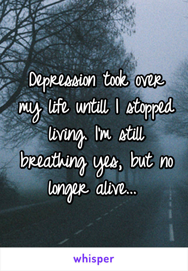 Depression took over my life untill I stopped living. I'm still breathing yes, but no longer alive... 