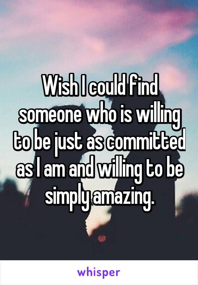 Wish I could find someone who is willing to be just as committed as I am and willing to be simply amazing.