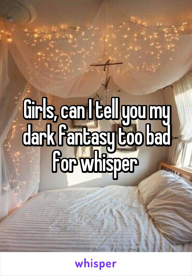 Girls, can I tell you my dark fantasy too bad for whisper 