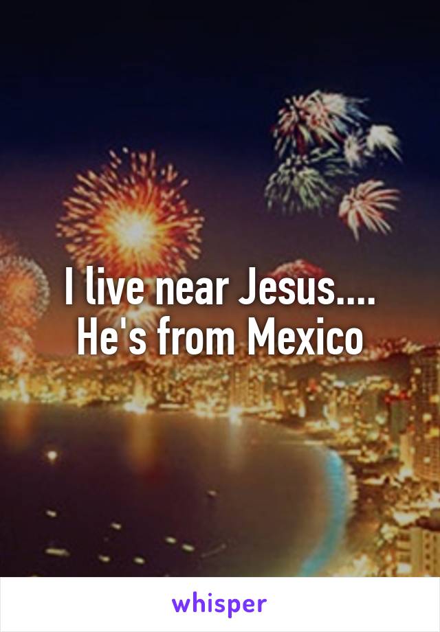 I live near Jesus.... He's from Mexico