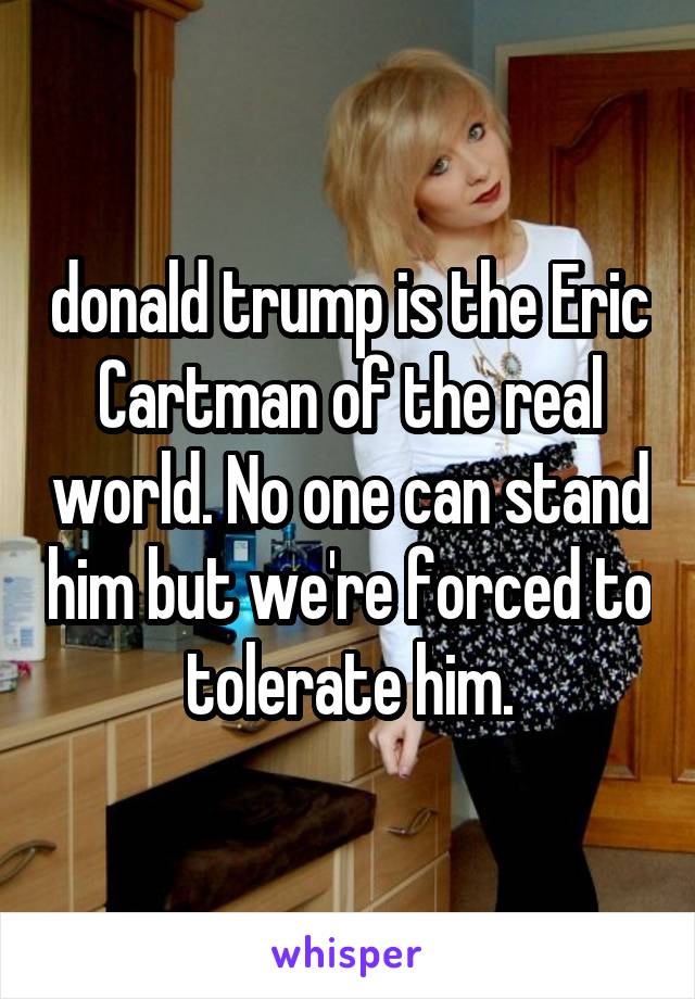 donald trump is the Eric Cartman of the real world. No one can stand him but we're forced to tolerate him.
