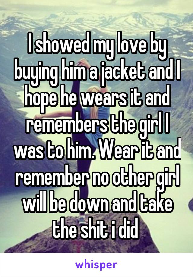 I showed my love by buying him a jacket and I hope he wears it and remembers the girl I was to him. Wear it and remember no other girl will be down and take the shit i did 
