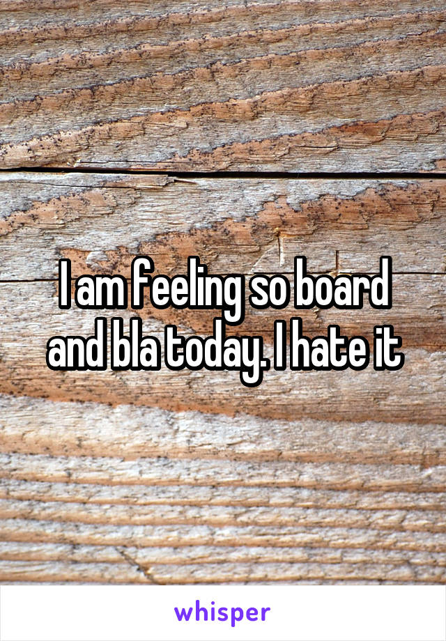 I am feeling so board and bla today. I hate it