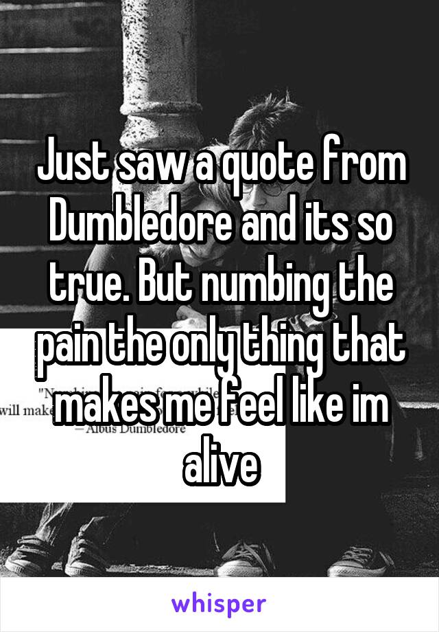 Just saw a quote from Dumbledore and its so true. But numbing the pain the only thing that makes me feel like im alive