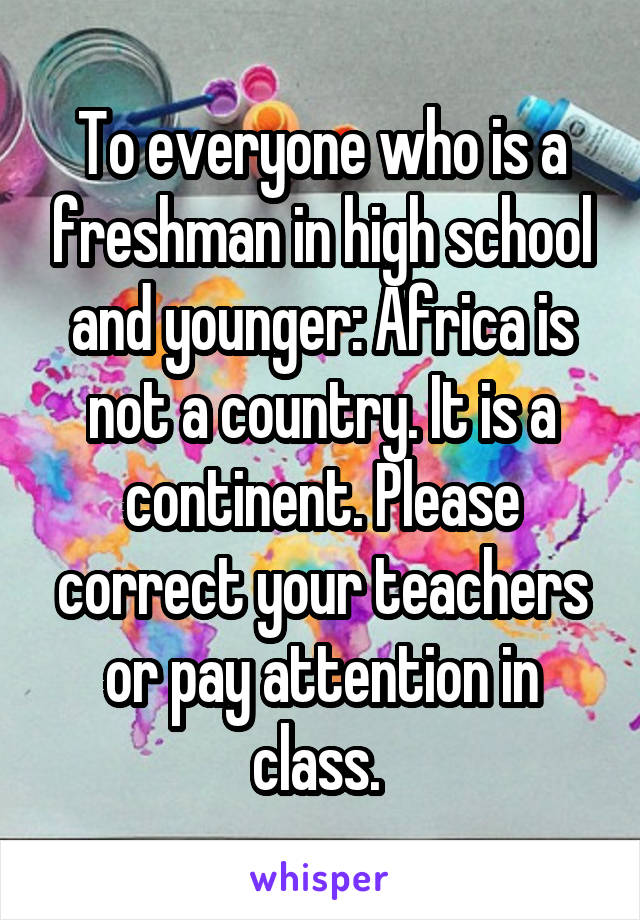 To everyone who is a freshman in high school and younger: Africa is not a country. It is a continent. Please correct your teachers or pay attention in class. 