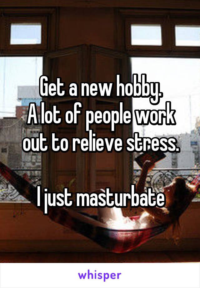 Get a new hobby.
A lot of people work out to relieve stress.

I just masturbate