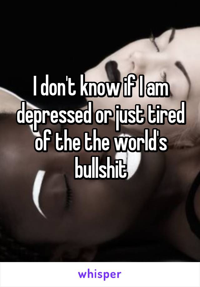 I don't know if I am depressed or just tired of the the world's bullshit
