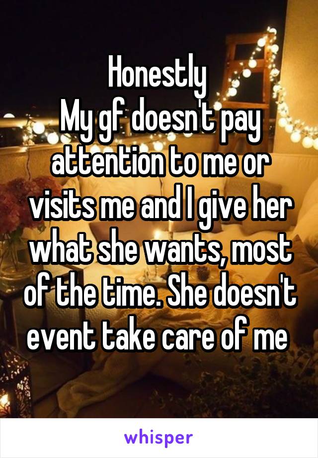 Honestly 
My gf doesn't pay attention to me or visits me and I give her what she wants, most of the time. She doesn't event take care of me 
