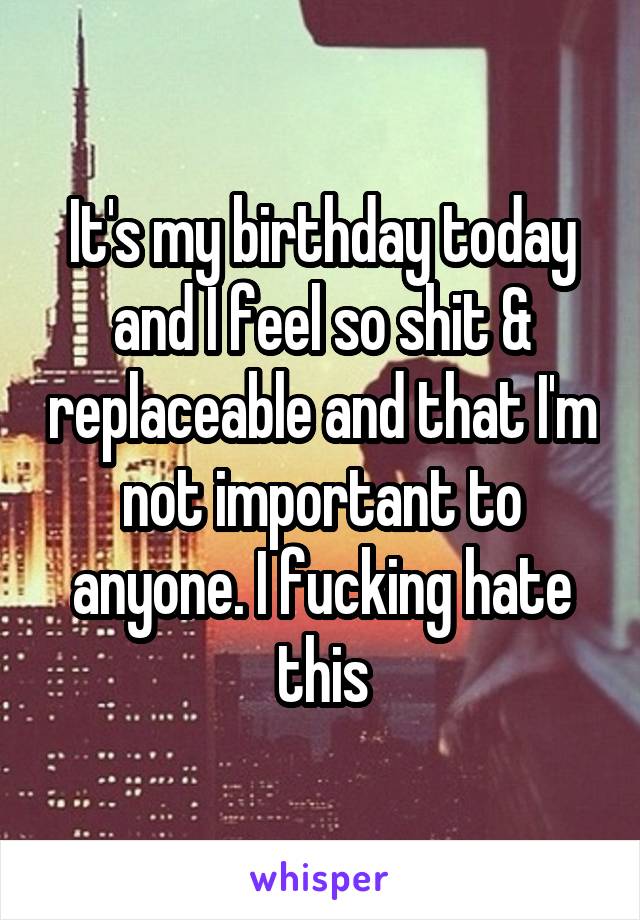 It's my birthday today and I feel so shit & replaceable and that I'm not important to anyone. I fucking hate this