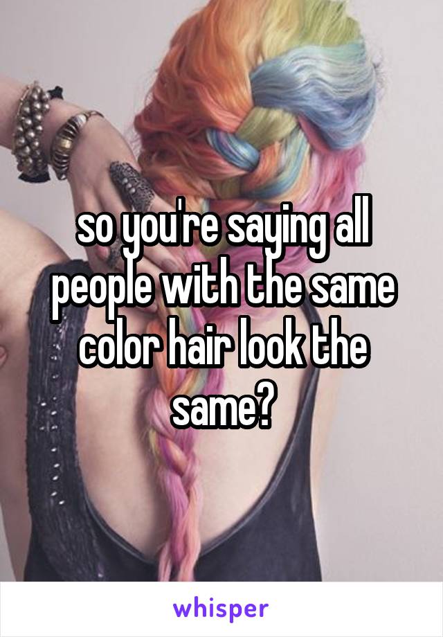 so you're saying all people with the same color hair look the same?