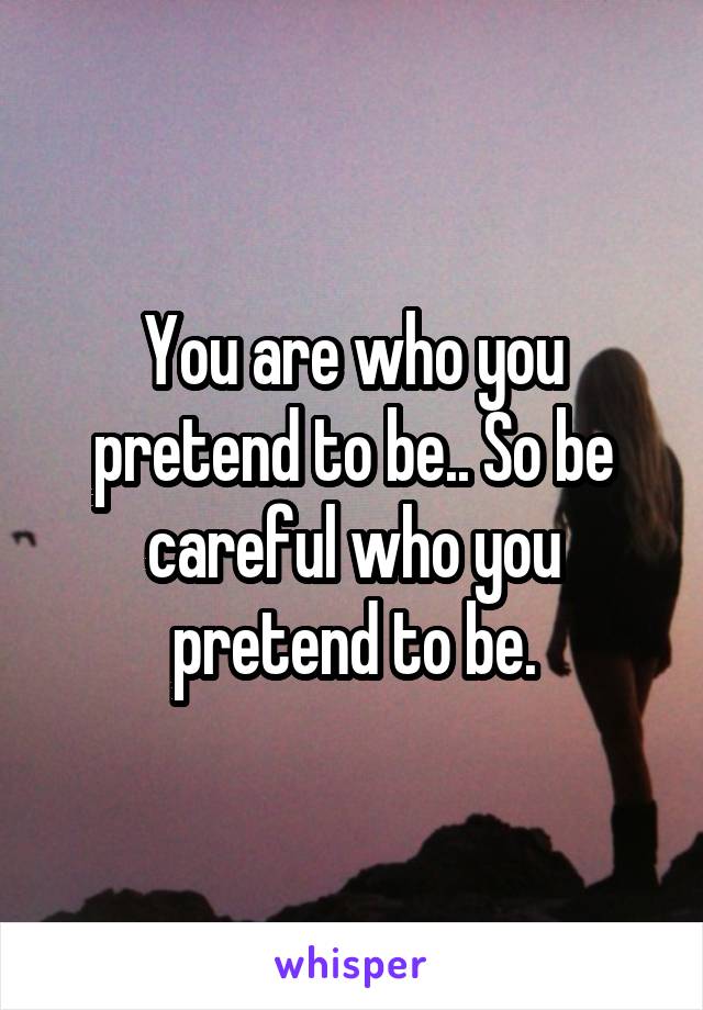 You are who you pretend to be.. So be careful who you pretend to be.