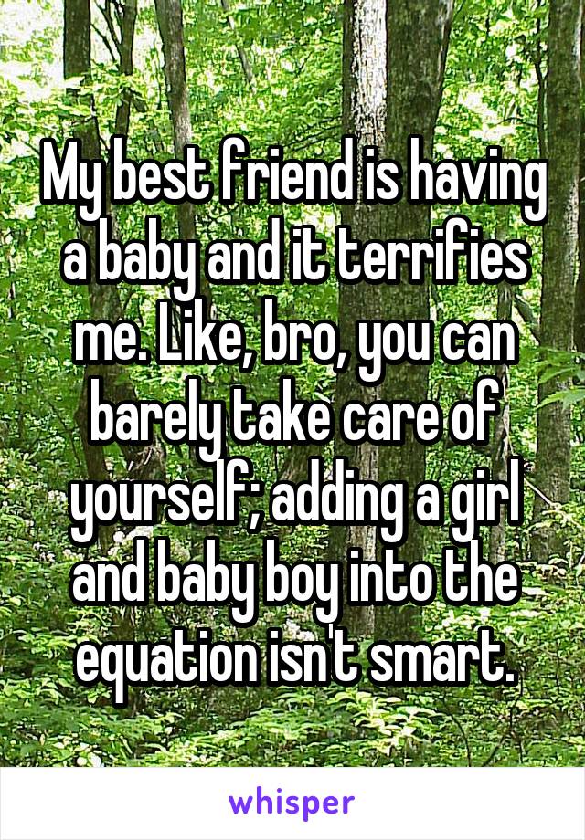 My best friend is having a baby and it terrifies me. Like, bro, you can barely take care of yourself; adding a girl and baby boy into the equation isn't smart.