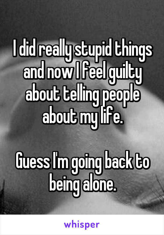 I did really stupid things and now I feel guilty about telling people about my life.

Guess I'm going back to being alone.