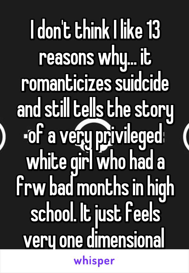 I don't think I like 13 reasons why... it romanticizes suidcide and still tells the story of a very privileged white girl who had a frw bad months in high school. It just feels very one dimensional 