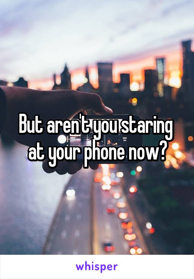But aren't you staring 
at your phone now?