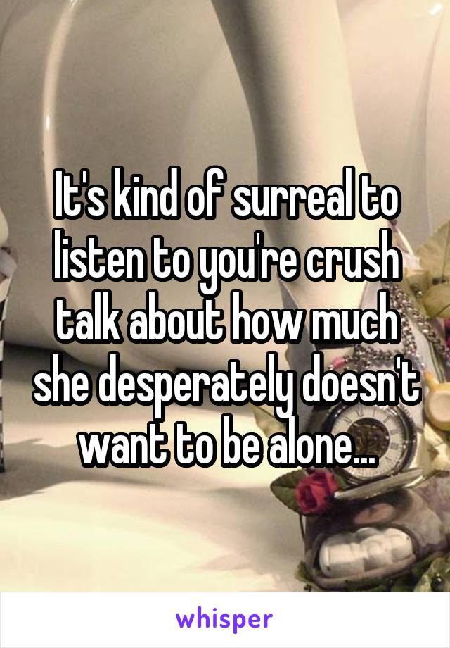 It's kind of surreal to listen to you're crush talk about how much she desperately doesn't want to be alone...
