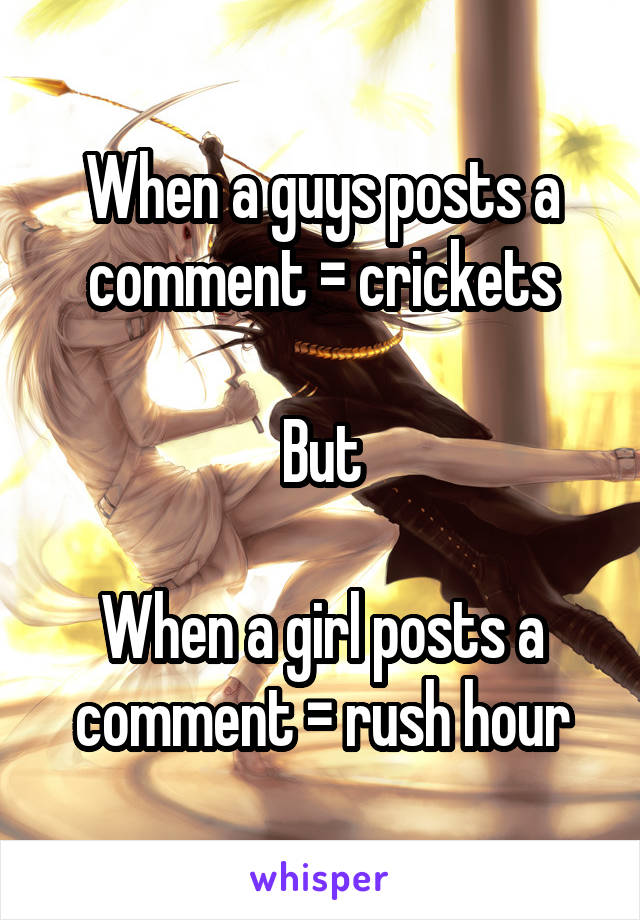 When a guys posts a comment = crickets

But

When a girl posts a comment = rush hour