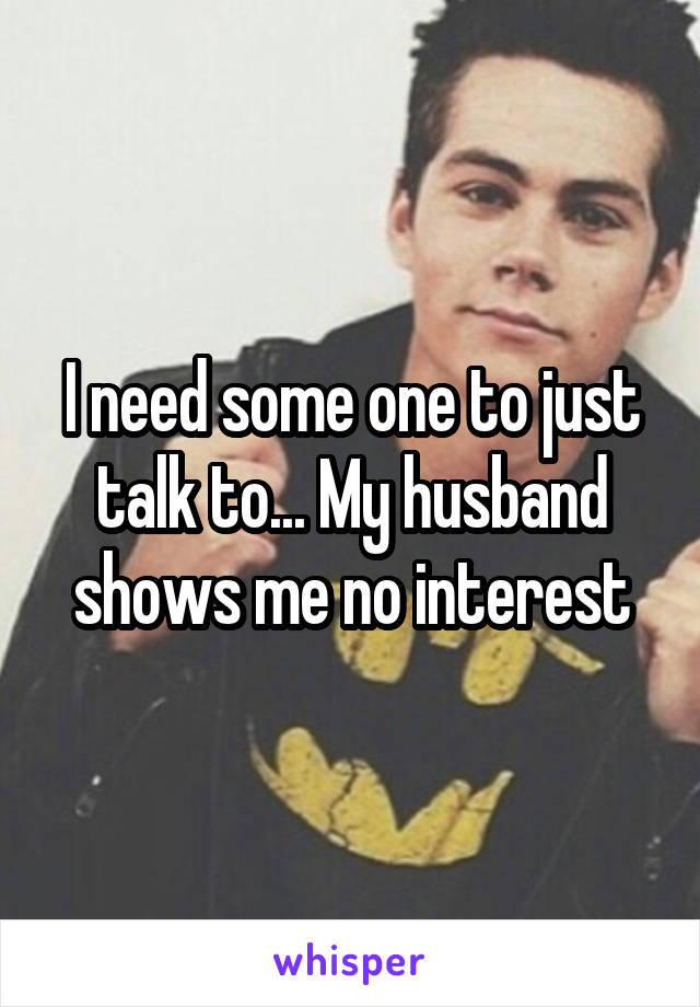 I need some one to just talk to... My husband shows me no interest
