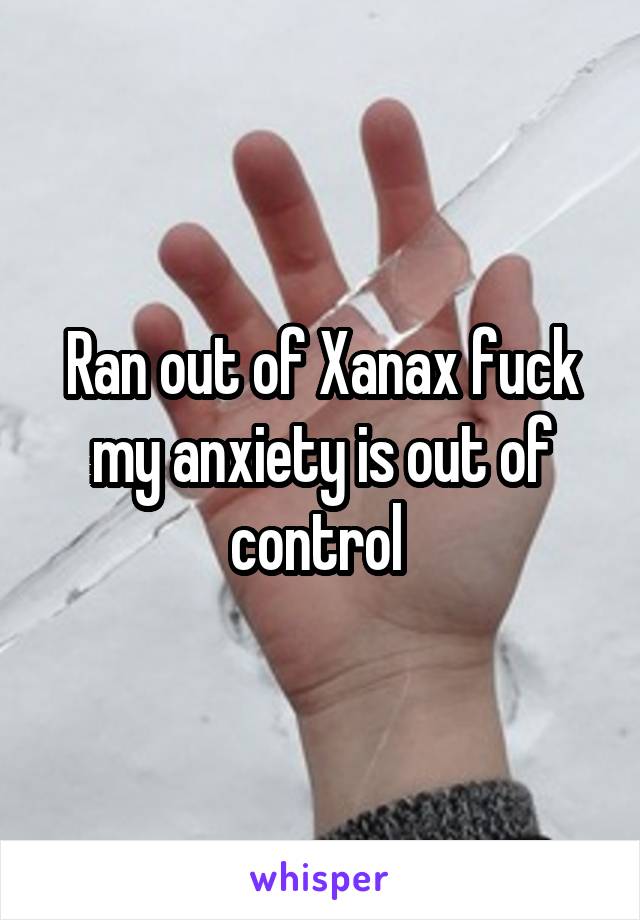 Ran out of Xanax fuck my anxiety is out of control 