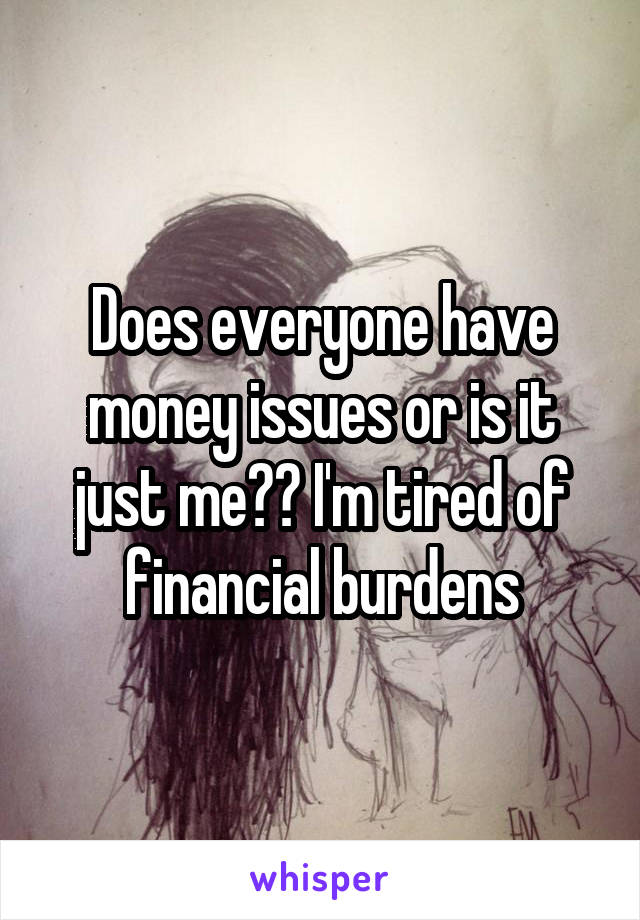 Does everyone have money issues or is it just me?? I'm tired of financial burdens