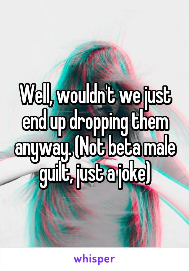 Well, wouldn't we just end up dropping them anyway. (Not beta male guilt, just a joke)
