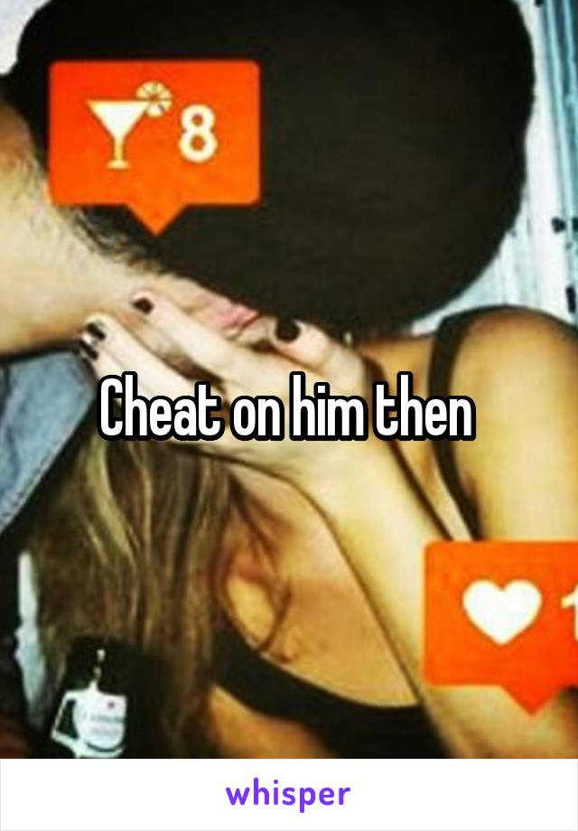 Cheat on him then 
