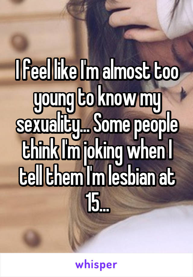 I feel like I'm almost too young to know my sexuality... Some people think I'm joking when I tell them I'm lesbian at 15...