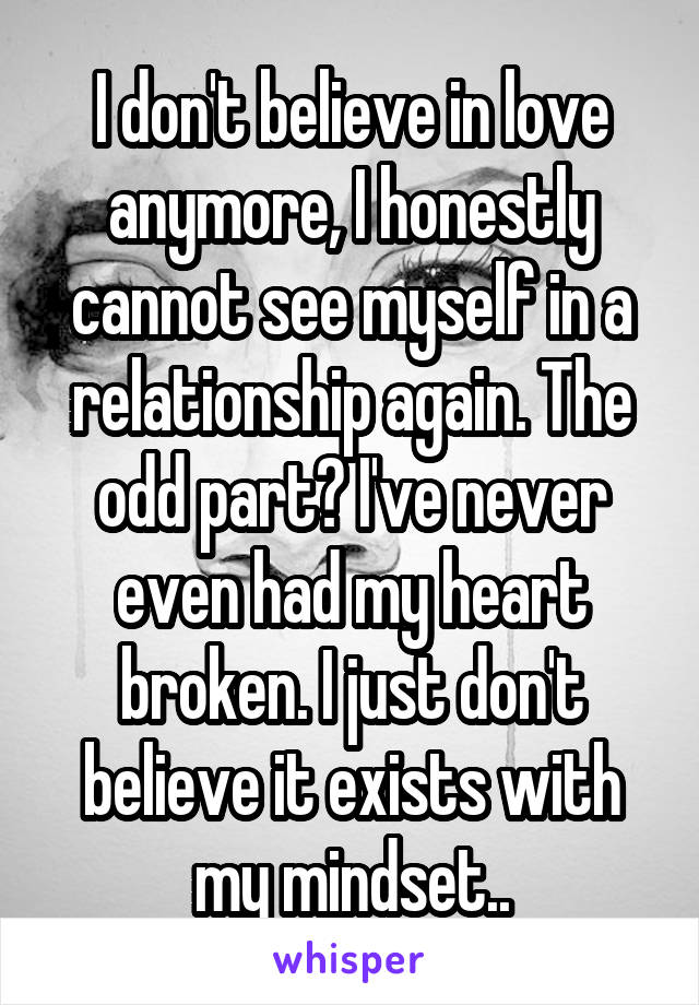 I don't believe in love anymore, I honestly cannot see myself in a relationship again. The odd part? I've never even had my heart broken. I just don't believe it exists with my mindset..