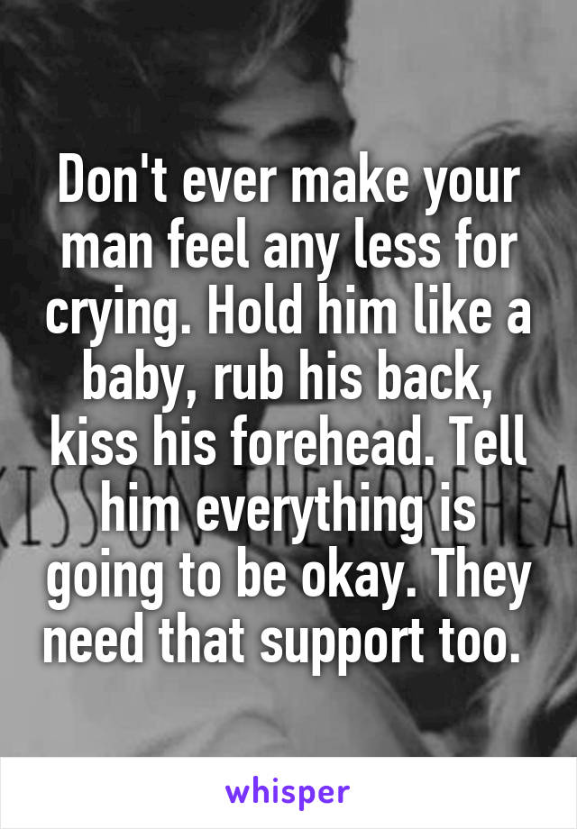 Don't ever make your man feel any less for crying. Hold him like a baby, rub his back, kiss his forehead. Tell him everything is going to be okay. They need that support too. 