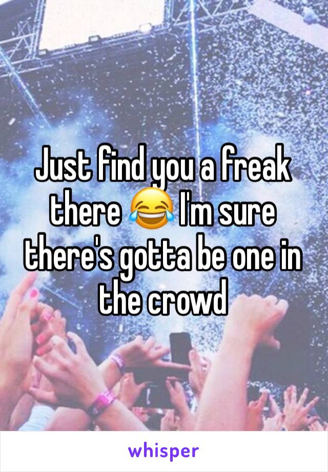 Just find you a freak there 😂 I'm sure there's gotta be one in the crowd