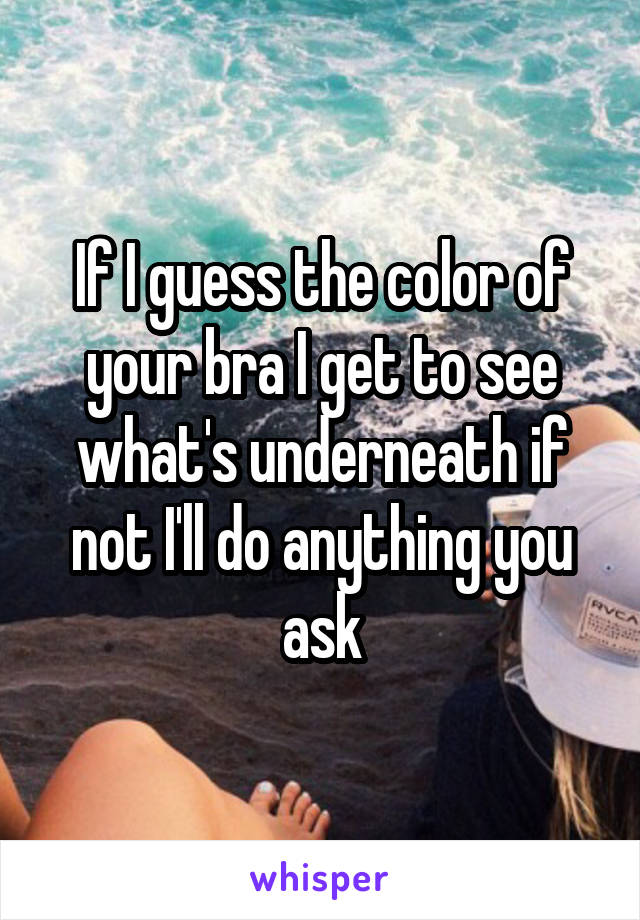 If I guess the color of your bra I get to see what's underneath if not I'll do anything you ask