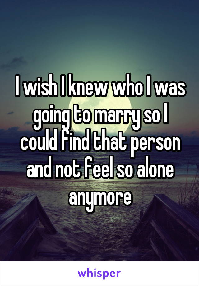 I wish I knew who I was going to marry so I could find that person and not feel so alone anymore