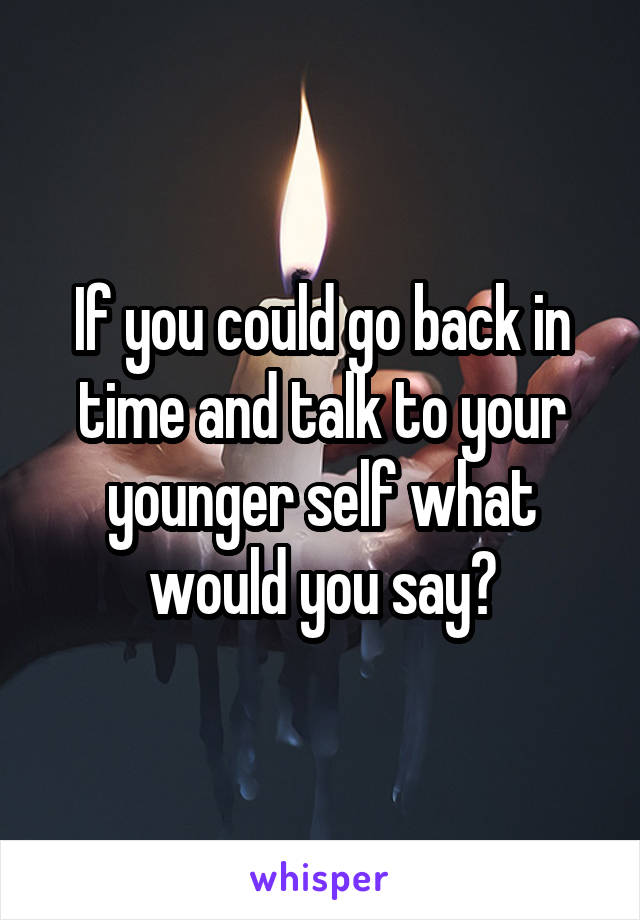 If you could go back in time and talk to your younger self what would you say?