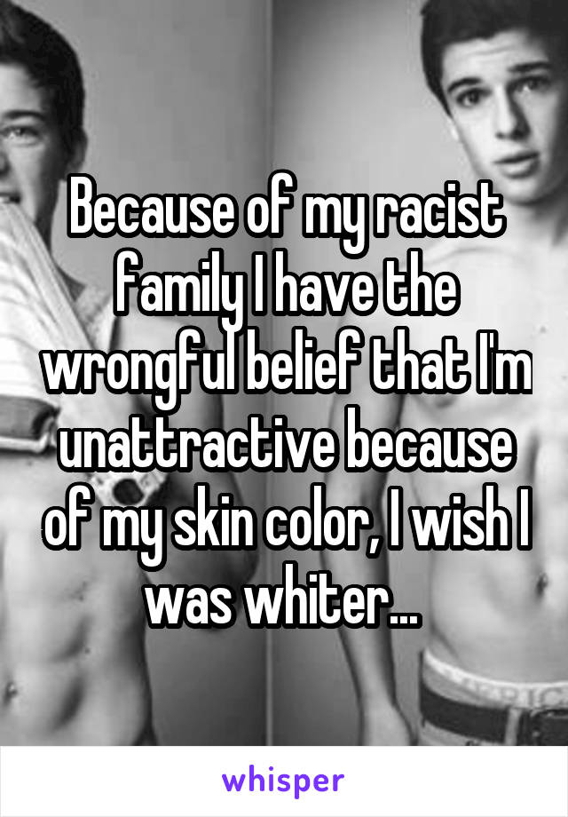 Because of my racist family I have the wrongful belief that I'm unattractive because of my skin color, I wish I was whiter... 