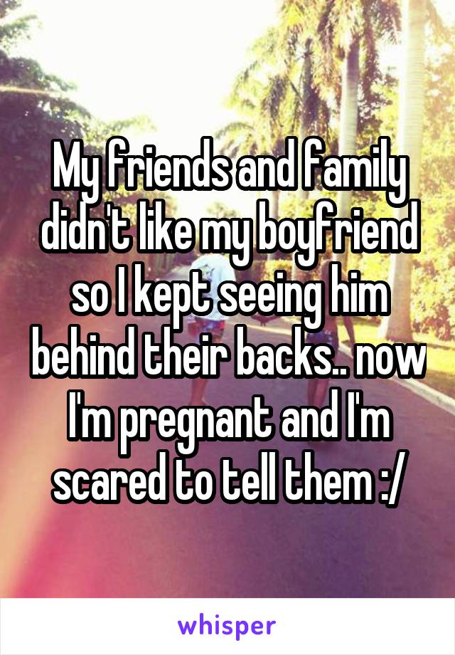 My friends and family didn't like my boyfriend so I kept seeing him behind their backs.. now I'm pregnant and I'm scared to tell them :/